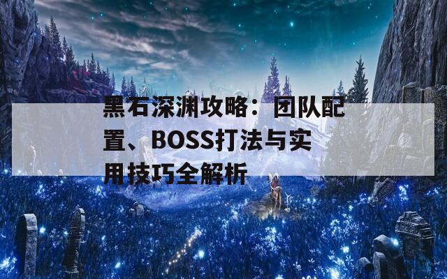 黑石深渊攻略：团队配置、BOSS打法与实用技巧全解析