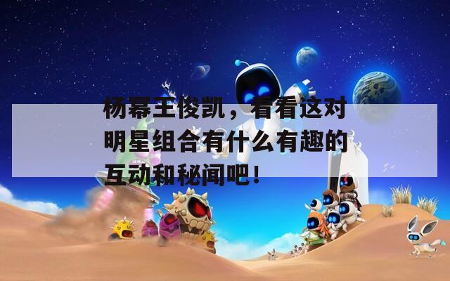 杨幂王俊凯，看看这对明星组合有什么有趣的互动和秘闻吧！