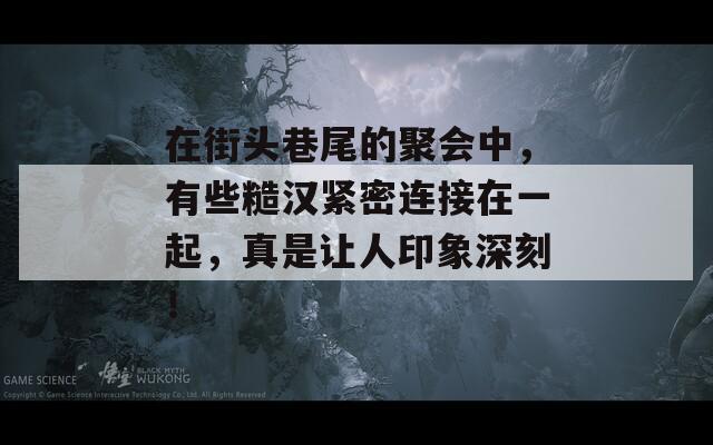 在街头巷尾的聚会中，有些糙汉紧密连接在一起，真是让人印象深刻！