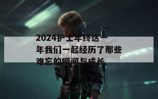 2024护士年终这一年我们一起经历了那些难忘的瞬间与成长