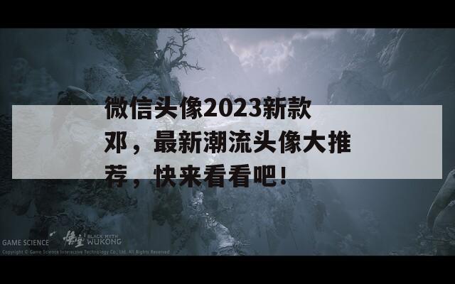 微信头像2023新款邓，最新潮流头像大推荐，快来看看吧！