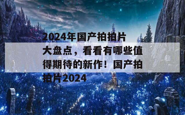 2024年国产拍拍片大盘点，看看有哪些值得期待的新作！国产拍拍片2024  第1张