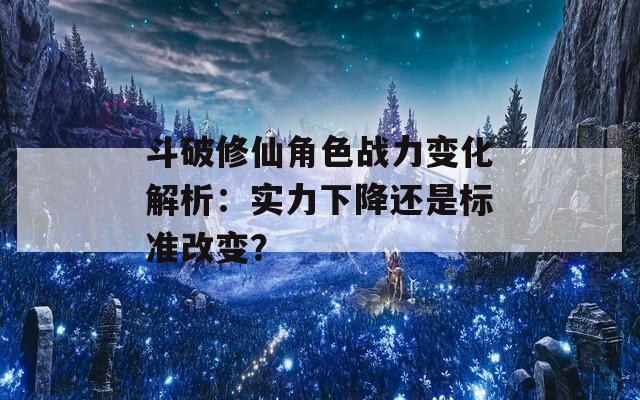 斗破修仙角色战力变化解析：实力下降还是标准改变？