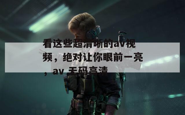 看这些超清晰的av视频，绝对让你眼前一亮，av 无码高清  第1张