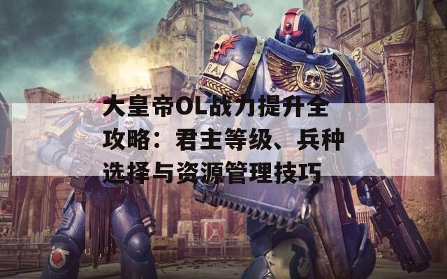 大皇帝OL战力提升全攻略：君主等级、兵种选择与资源管理技巧  第1张