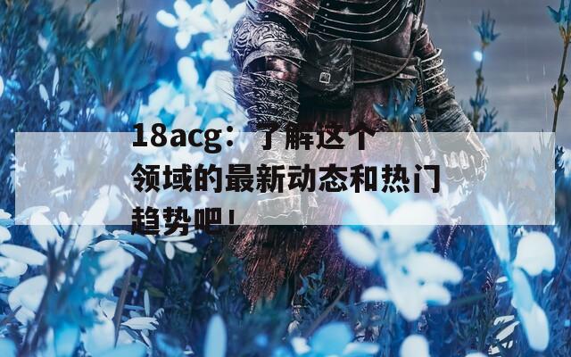 18acg：了解这个领域的最新动态和热门趋势吧！