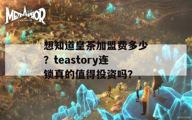 想知道皇茶加盟费多少？teastory连锁真的值得投资吗？