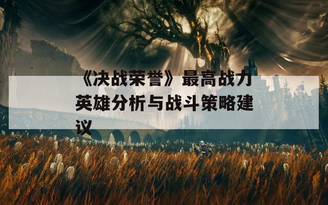 《决战荣誉》最高战力英雄分析与战斗策略建议