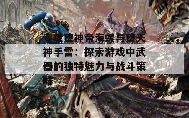 专属堕神帝海螺与堕天神手雷：探索游戏中武器的独特魅力与战斗策略