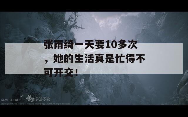 张雨绮一天要10多次，她的生活真是忙得不可开交！  第1张