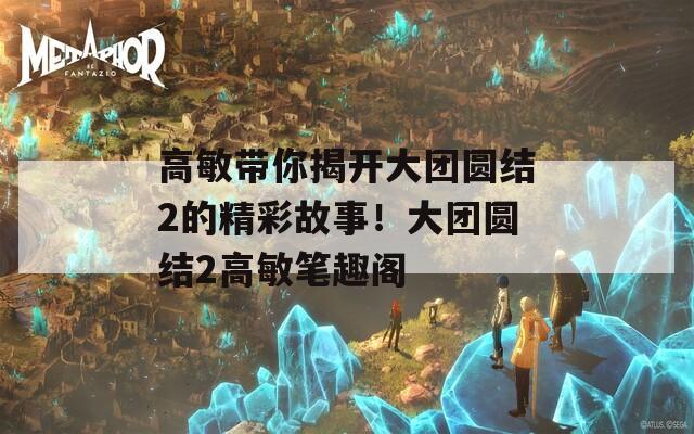 高敏带你揭开大团圆结2的精彩故事！大团圆结2高敏笔趣阁