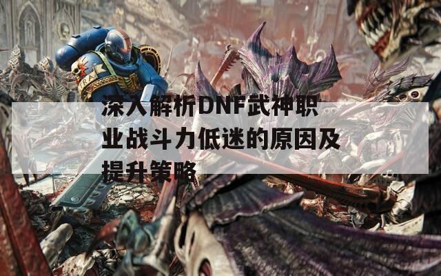 深入解析DNF武神职业战斗力低迷的原因及提升策略  第1张