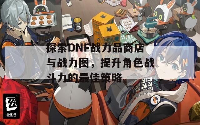 探索DNF战力品商店与战力图，提升角色战斗力的最佳策略  第1张