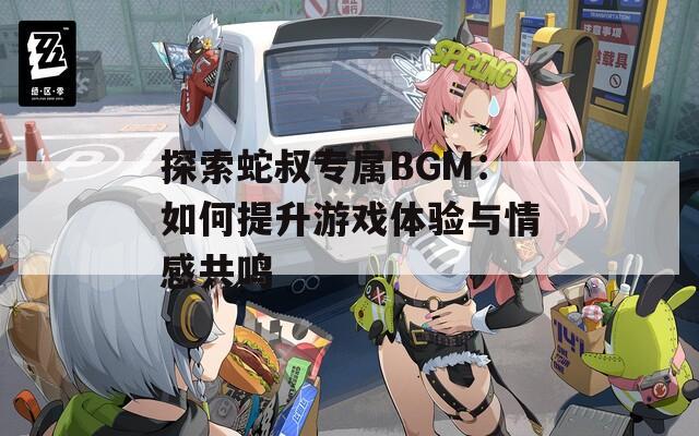 探索蛇叔专属BGM：如何提升游戏体验与情感共鸣