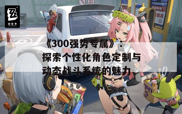 《300强势专属》：探索个性化角色定制与动态战斗系统的魅力