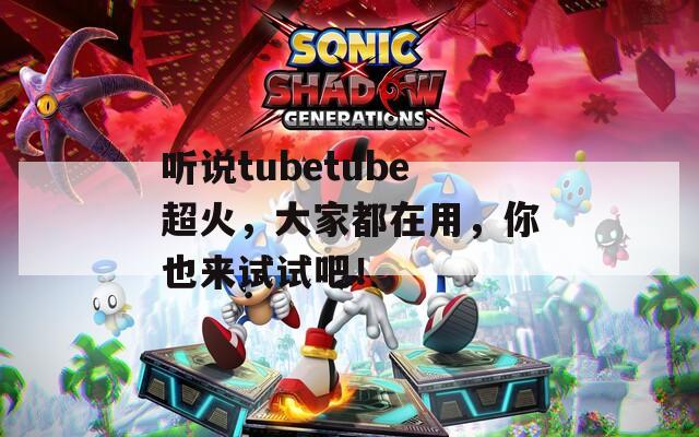 听说tubetube超火，大家都在用，你也来试试吧！