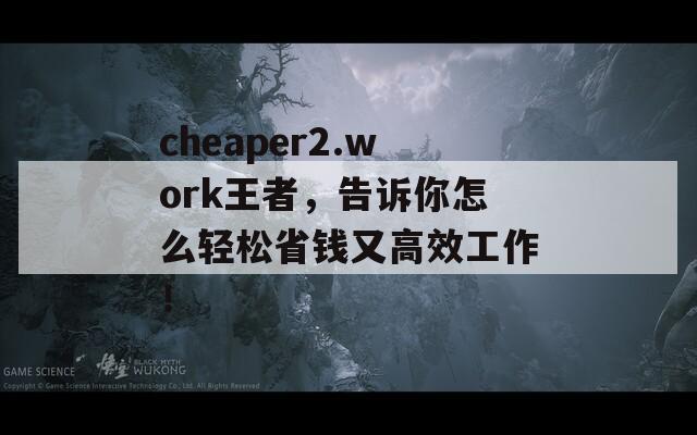 cheaper2.work王者，告诉你怎么轻松省钱又高效工作！  第1张