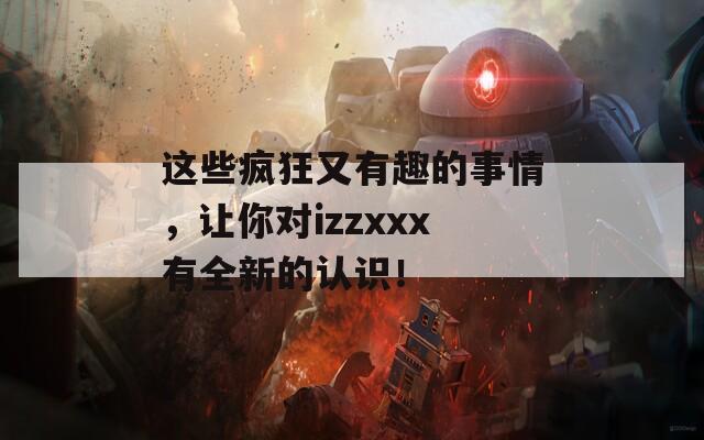 这些疯狂又有趣的事情，让你对izzxxx有全新的认识！  第1张