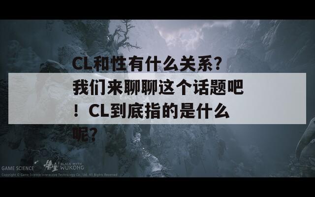 CL和性有什么关系？我们来聊聊这个话题吧！CL到底指的是什么呢？