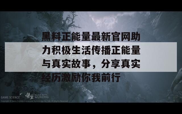 黑料正能量最新官网助力积极生活传播正能量与真实故事，分享真实经历激励你我前行