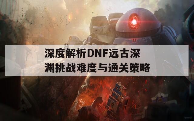 深度解析DNF远古深渊挑战难度与通关策略  第1张