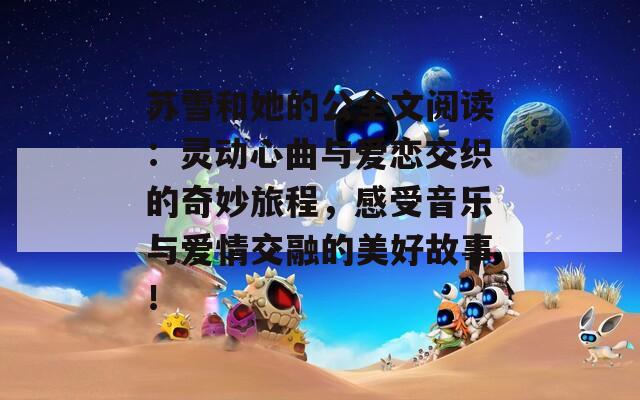 苏雪和她的公全文阅读：灵动心曲与爱恋交织的奇妙旅程，感受音乐与爱情交融的美好故事！