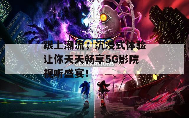 跟上潮流，沉浸式体验让你天天畅享5G影院视听盛宴！