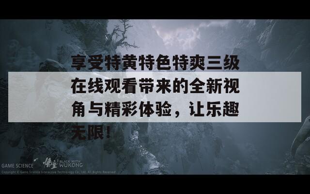 享受特黄特色特爽三级在线观看带来的全新视角与精彩体验，让乐趣无限！  第1张