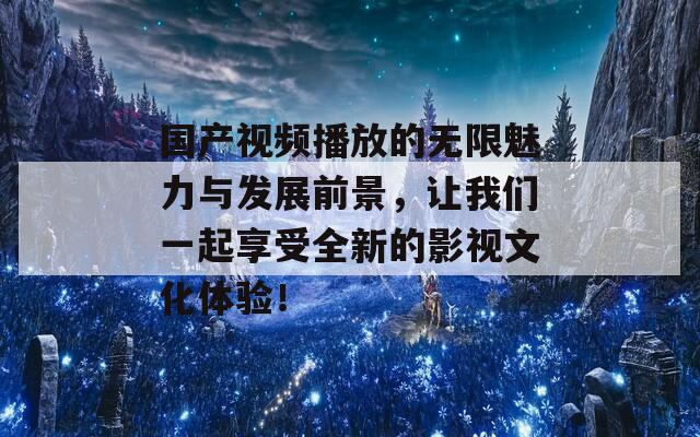 国产视频播放的无限魅力与发展前景，让我们一起享受全新的影视文化体验！