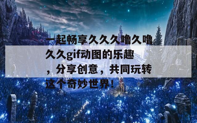 一起畅享久久久噜久噜久久gif动图的乐趣，分享创意，共同玩转这个奇妙世界！  第1张