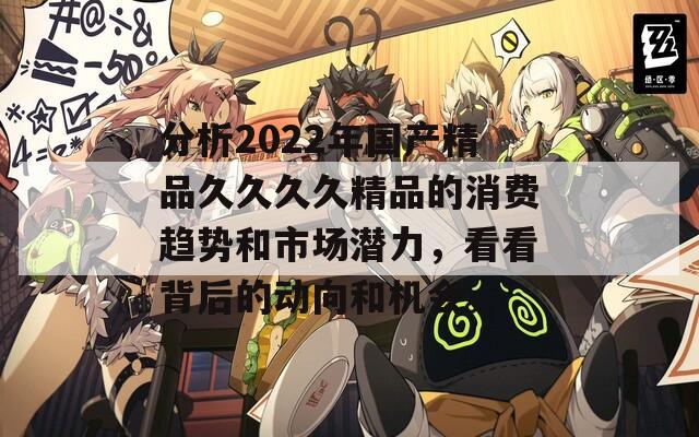 分析2022年国产精品久久久久精品的消费趋势和市场潜力，看看背后的动向和机会。