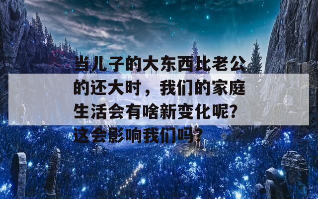 当儿子的大东西比老公的还大时，我们的家庭生活会有啥新变化呢？这会影响我们吗？