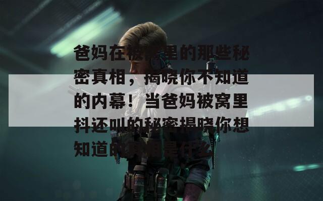 爸妈在被窝里的那些秘密真相，揭晓你不知道的内幕！当爸妈被窝里抖还叫的秘密揭晓你想知道的真相是什么  第1张