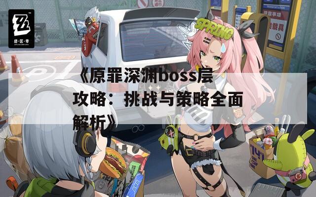 《原罪深渊boss层攻略：挑战与策略全面解析》