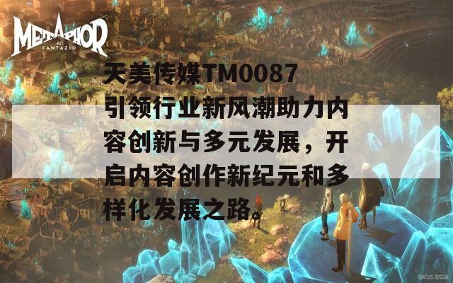 天美传媒TM0087引领行业新风潮助力内容创新与多元发展，开启内容创作新纪元和多样化发展之路。