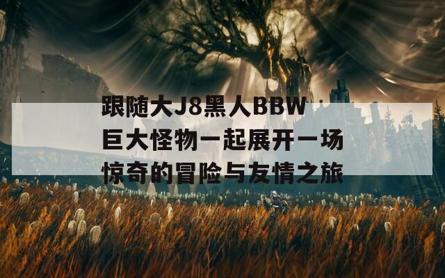 跟随大J8黑人BBW巨大怪物一起展开一场惊奇的冒险与友情之旅