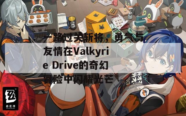 一路过关斩将，勇气与友情在Valkyrie Drive的奇幻冒险中闪耀光芒