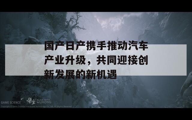 国产日产携手推动汽车产业升级，共同迎接创新发展的新机遇