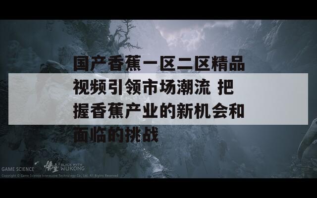 国产香蕉一区二区精品视频引领市场潮流 把握香蕉产业的新机会和面临的挑战