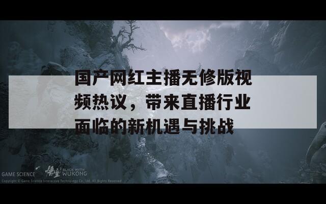 国产网红主播无修版视频热议，带来直播行业面临的新机遇与挑战  第1张