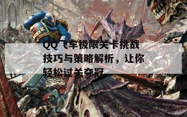 QQ飞车极限关卡挑战技巧与策略解析，让你轻松过关夺冠