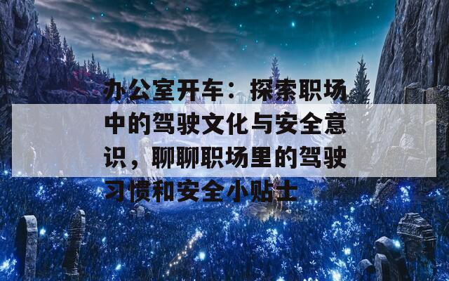 办公室开车：探索职场中的驾驶文化与安全意识，聊聊职场里的驾驶习惯和安全小贴士