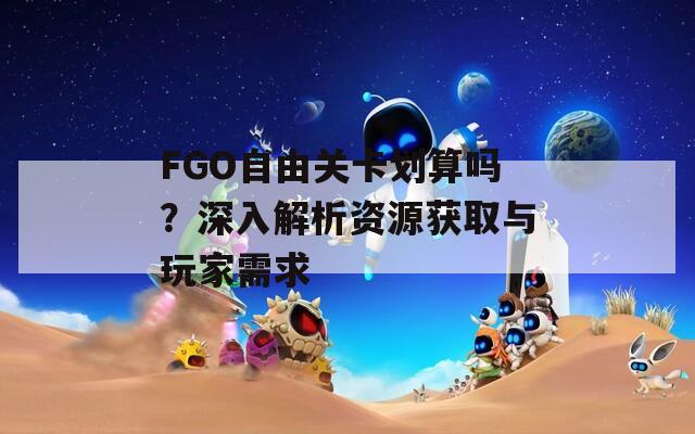 FGO自由关卡划算吗？深入解析资源获取与玩家需求