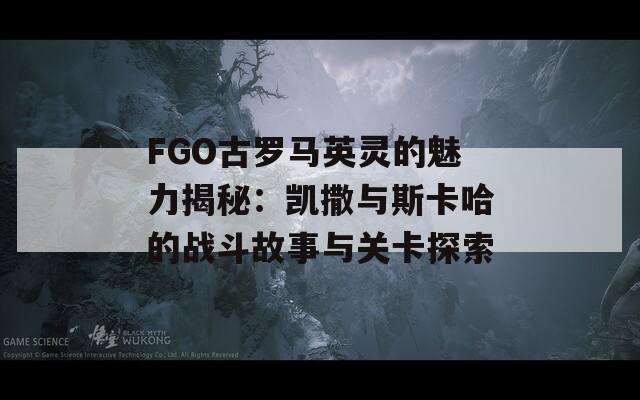 FGO古罗马英灵的魅力揭秘：凯撒与斯卡哈的战斗故事与关卡探索