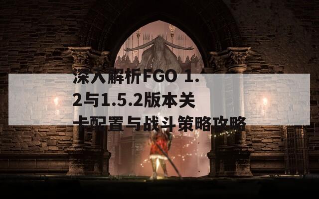 深入解析FGO 1.2与1.5.2版本关卡配置与战斗策略攻略