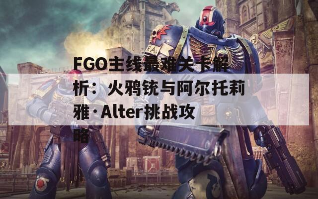 FGO主线最难关卡解析：火鸦铳与阿尔托莉雅·Alter挑战攻略