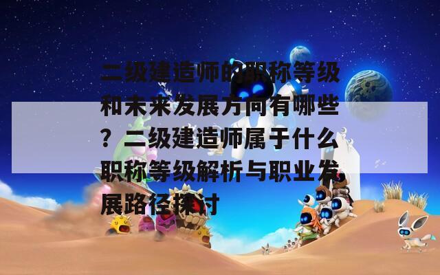 二级建造师的职称等级和未来发展方向有哪些？二级建造师属于什么职称等级解析与职业发展路径探讨