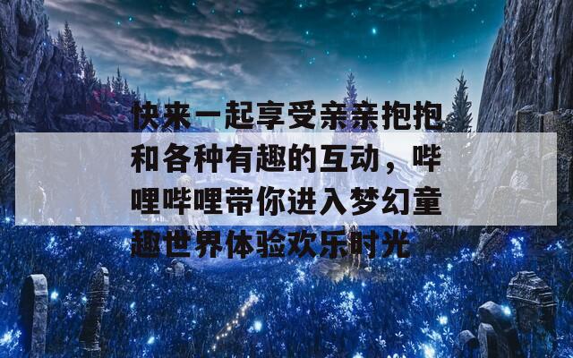 快来一起享受亲亲抱抱和各种有趣的互动，哔哩哔哩带你进入梦幻童趣世界体验欢乐时光