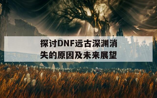 探讨DNF远古深渊消失的原因及未来展望  第1张