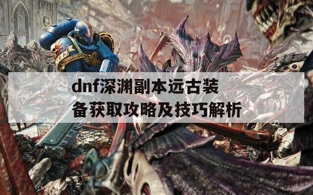 dnf深渊副本远古装备获取攻略及技巧解析